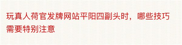 玩真人荷官发牌网站平阳四副头时，哪些技巧需要特别注意