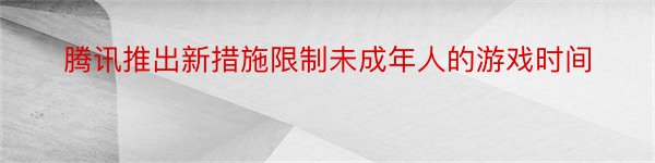 腾讯推出新措施限制未成年人的游戏时间