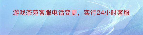 游戏茶苑客服电话变更，实行24小时客服