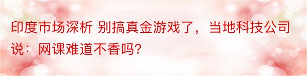 印度市场深析 别搞真金游戏了，当地科技公司说：网课难道不香吗？