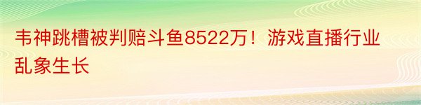 韦神跳槽被判赔斗鱼8522万！游戏直播行业乱象生长