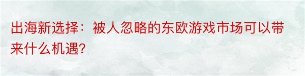 出海新选择：被人忽略的东欧游戏市场可以带来什么机遇？