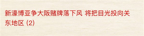 新濠博亚争大阪赌牌落下风 将把目光投向关东地区 (2)