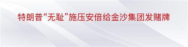 特朗普“无耻”施压安倍给金沙集团发赌牌