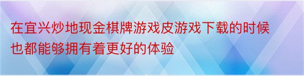 在宜兴炒地现金棋牌游戏皮游戏下载的时候也都能够拥有着更好的体验