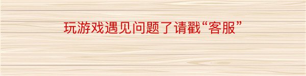 玩游戏遇见问题了请戳“客服”