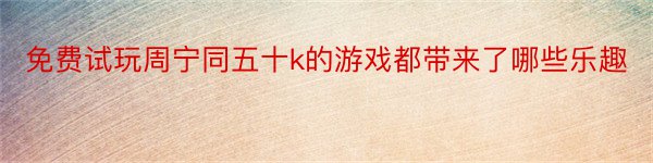 免费试玩周宁同五十k的游戏都带来了哪些乐趣