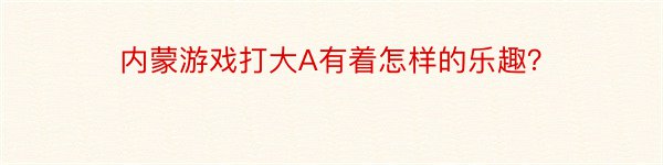 内蒙游戏打大A有着怎样的乐趣？