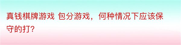 真钱棋牌游戏 包分游戏，何种情况下应该保守的打？