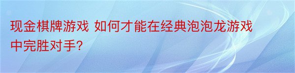 现金棋牌游戏 如何才能在经典泡泡龙游戏中完胜对手？