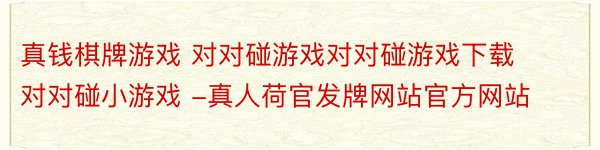 真钱棋牌游戏 对对碰游戏对对碰游戏下载对对碰小游戏 -真人荷官发牌网站官方网站