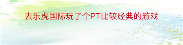 去乐虎国际玩了个PT比较经典的游戏