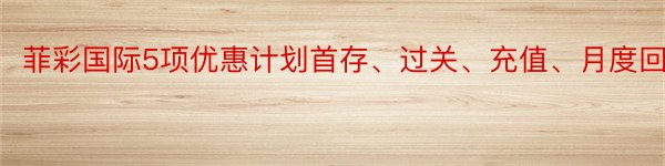 菲彩国际5项优惠计划首存、过关、充值、月度回赠